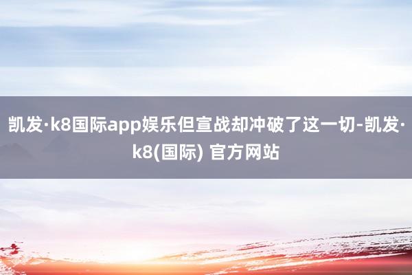 凯发·k8国际app娱乐但宣战却冲破了这一切-凯发·k8(国际) 官方网站