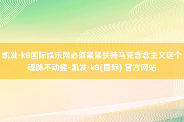 凯发·k8国际娱乐网必须紧紧扶持马克念念主义这个魂脉不动摇-凯发·k8(国际) 官方网站