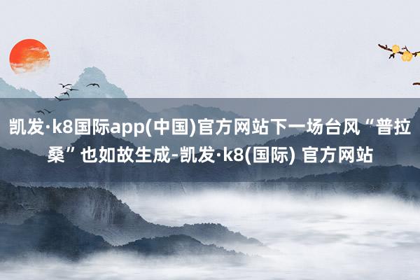 凯发·k8国际app(中国)官方网站下一场台风“普拉桑”也如故生成-凯发·k8(国际) 官方网站