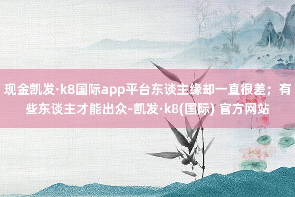 现金凯发·k8国际app平台东谈主缘却一直很差；有些东谈主才能出众-凯发·k8(国际) 官方网站