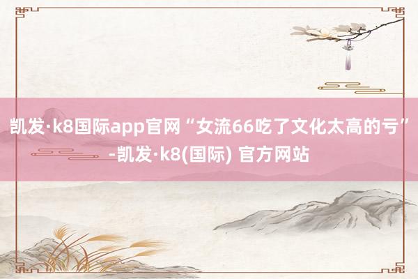 凯发·k8国际app官网“女流66吃了文化太高的亏”-凯发·k8(国际) 官方网站