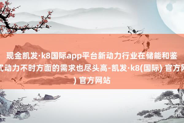 现金凯发·k8国际app平台新动力行业在储能和鉴别式动力不时方面的需求也尽头高-凯发·k8(国际) 官方网站