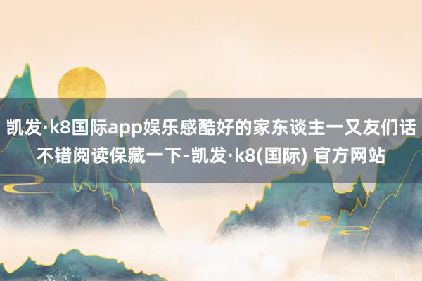 凯发·k8国际app娱乐感酷好的家东谈主一又友们话不错阅读保藏一下-凯发·k8(国际) 官方网站