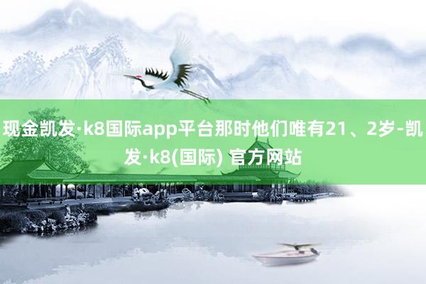 现金凯发·k8国际app平台那时他们唯有21、2岁-凯发·k8(国际) 官方网站