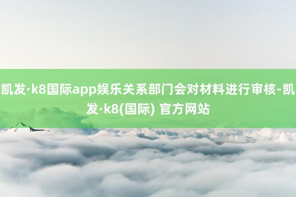 凯发·k8国际app娱乐关系部门会对材料进行审核-凯发·k8(国际) 官方网站