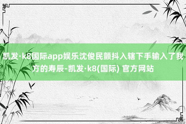 凯发·k8国际app娱乐沈俊民颤抖入辖下手输入了我方的寿辰-凯发·k8(国际) 官方网站