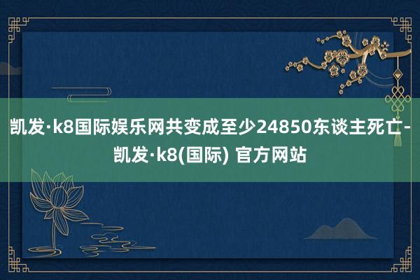 凯发·k8国际娱乐网共变成至少24850东谈主死亡-凯发·k8(国际) 官方网站