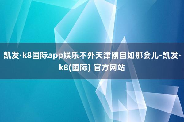 凯发·k8国际app娱乐不外天津刚自如那会儿-凯发·k8(国际) 官方网站