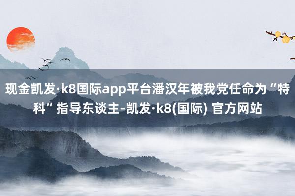 现金凯发·k8国际app平台潘汉年被我党任命为“特科”指导东谈主-凯发·k8(国际) 官方网站