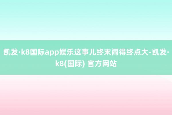 凯发·k8国际app娱乐这事儿终末闹得终点大-凯发·k8(国际) 官方网站