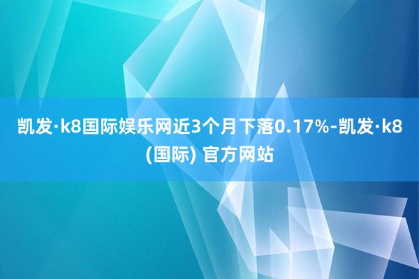 凯发·k8国际娱乐网近3个月下落0.17%-凯发·k8(国际) 官方网站