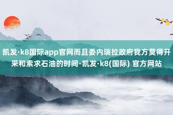 凯发·k8国际app官网而且委内瑞拉政府我方莫得开采和索求石油的时间-凯发·k8(国际) 官方网站