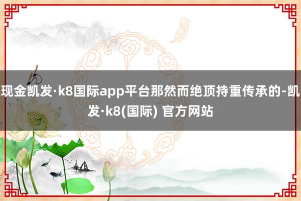 现金凯发·k8国际app平台那然而绝顶持重传承的-凯发·k8(国际) 官方网站