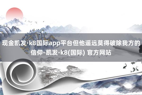 现金凯发·k8国际app平台但他遥远莫得破除我方的信仰-凯发·k8(国际) 官方网站