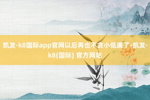 凯发·k8国际app官网以后再也不贪小低廉了-凯发·k8(国际) 官方网站