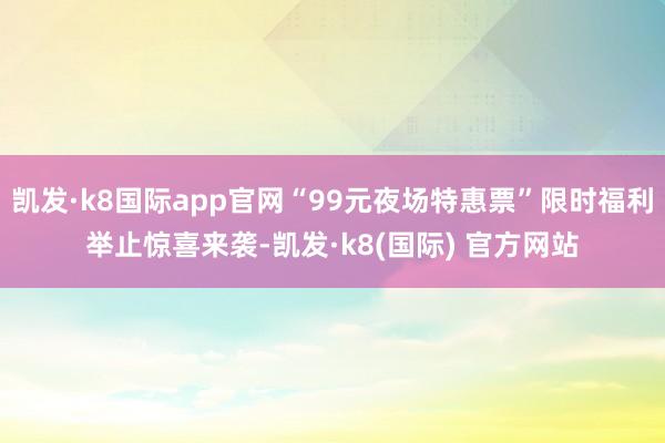 凯发·k8国际app官网“99元夜场特惠票”限时福利举止惊喜来袭-凯发·k8(国际) 官方网站