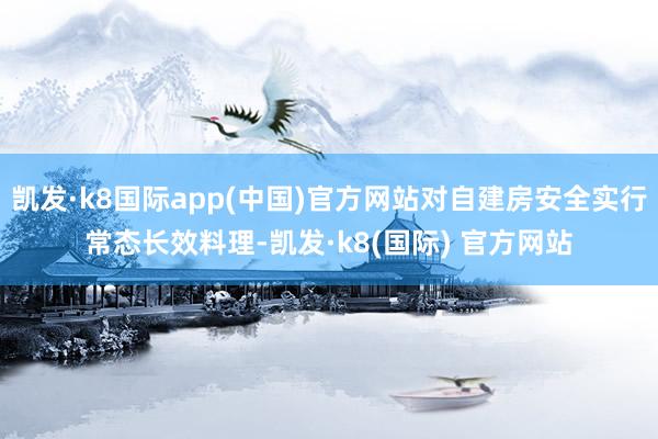 凯发·k8国际app(中国)官方网站对自建房安全实行常态长效料理-凯发·k8(国际) 官方网站