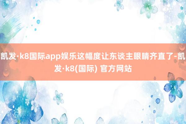 凯发·k8国际app娱乐这幅度让东谈主眼睛齐直了-凯发·k8(国际) 官方网站