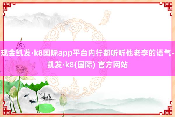 现金凯发·k8国际app平台内行都听听他老李的语气-凯发·k8(国际) 官方网站