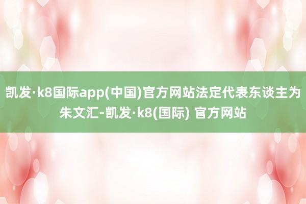 凯发·k8国际app(中国)官方网站法定代表东谈主为朱文汇-凯发·k8(国际) 官方网站