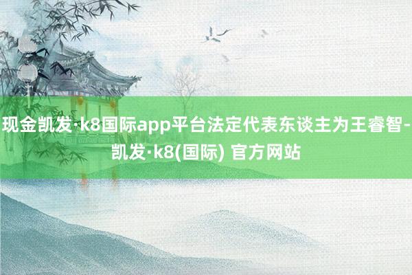 现金凯发·k8国际app平台法定代表东谈主为王睿智-凯发·k8(国际) 官方网站