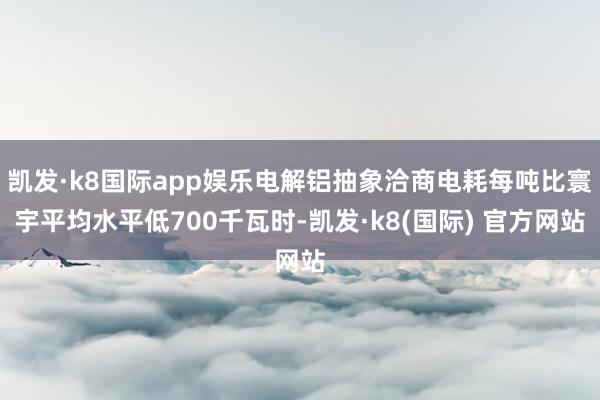 凯发·k8国际app娱乐电解铝抽象洽商电耗每吨比寰宇平均水平低700千瓦时-凯发·k8(国际) 官方网站