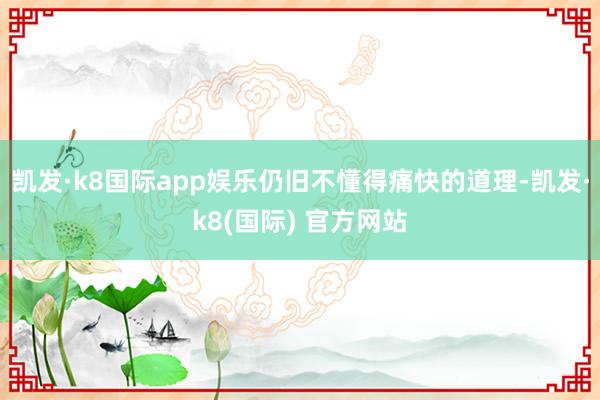 凯发·k8国际app娱乐仍旧不懂得痛快的道理-凯发·k8(国际) 官方网站