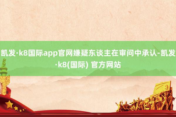 凯发·k8国际app官网嫌疑东谈主在审问中承认-凯发·k8(国际) 官方网站