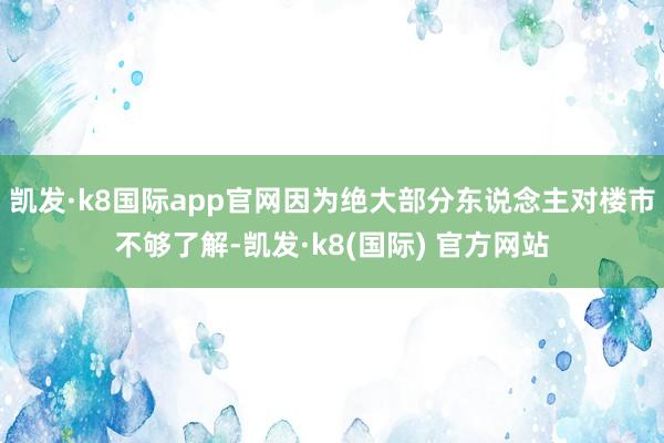 凯发·k8国际app官网因为绝大部分东说念主对楼市不够了解-凯发·k8(国际) 官方网站