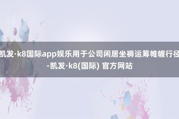 凯发·k8国际app娱乐用于公司闲居坐褥运筹帷幄行径-凯发·k8(国际) 官方网站