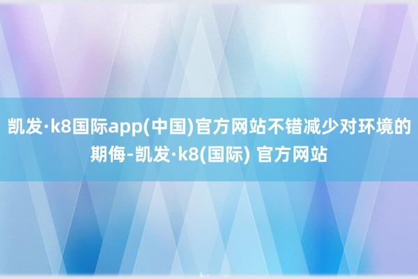 凯发·k8国际app(中国)官方网站不错减少对环境的期侮-凯发·k8(国际) 官方网站