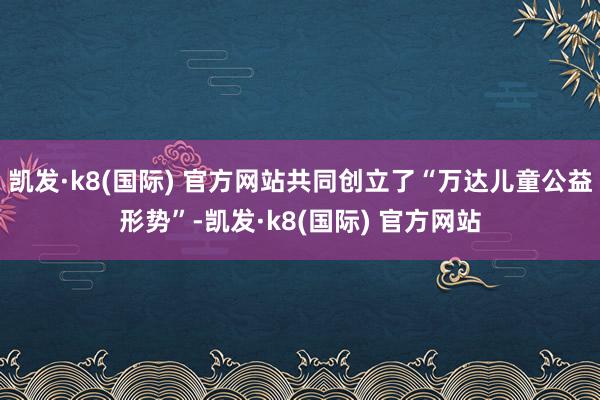 凯发·k8(国际) 官方网站共同创立了“万达儿童公益形势”-凯发·k8(国际) 官方网站