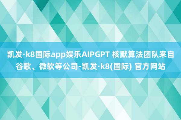 凯发·k8国际app娱乐AIPGPT 核默算法团队来自谷歌、微软等公司-凯发·k8(国际) 官方网站