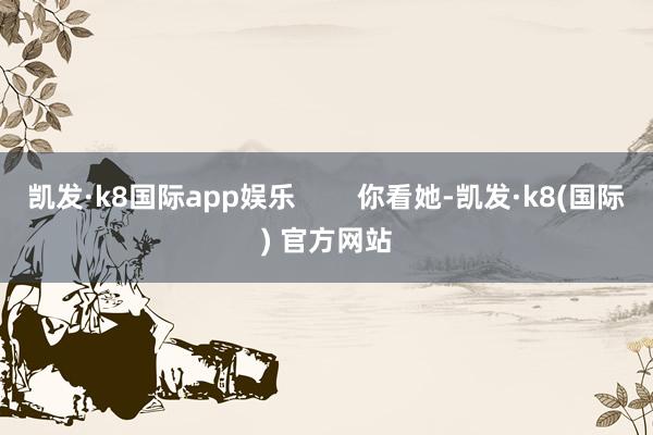 凯发·k8国际app娱乐        你看她-凯发·k8(国际) 官方网站