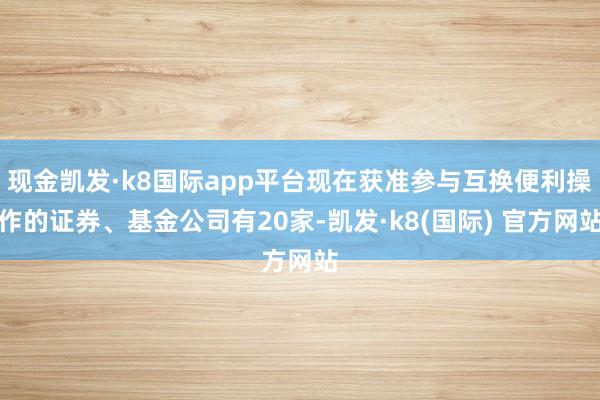 现金凯发·k8国际app平台现在获准参与互换便利操作的证券、基金公司有20家-凯发·k8(国际) 官方网站