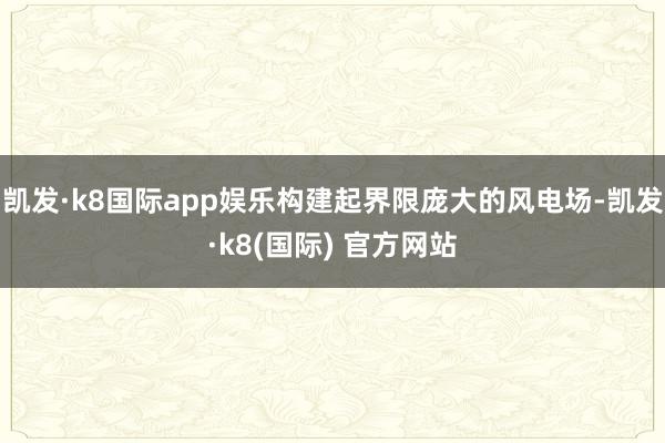 凯发·k8国际app娱乐构建起界限庞大的风电场-凯发·k8(国际) 官方网站