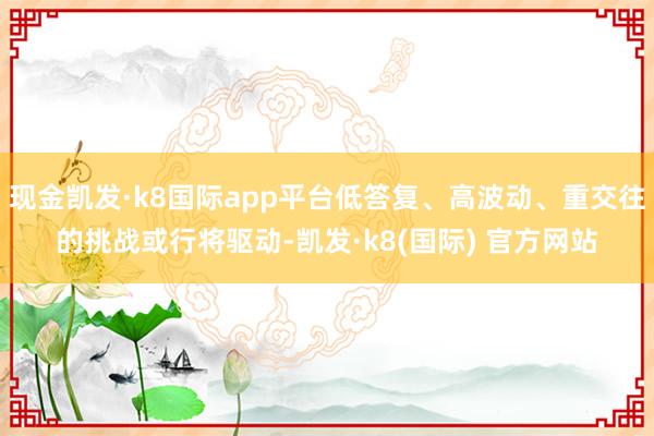 现金凯发·k8国际app平台低答复、高波动、重交往的挑战或行将驱动-凯发·k8(国际) 官方网站