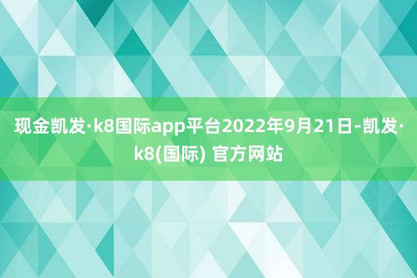 现金凯发·k8国际app平台2022年9月21日-凯发·k8(国际) 官方网站