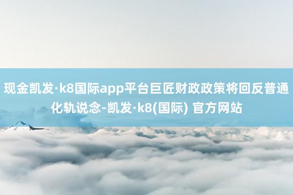 现金凯发·k8国际app平台巨匠财政政策将回反普通化轨说念-凯发·k8(国际) 官方网站