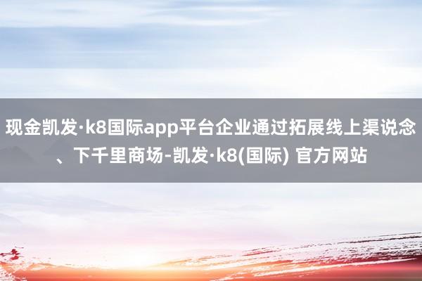 现金凯发·k8国际app平台企业通过拓展线上渠说念、下千里商场-凯发·k8(国际) 官方网站