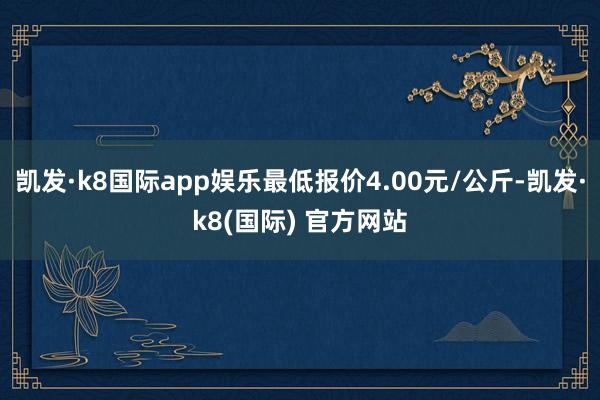 凯发·k8国际app娱乐最低报价4.00元/公斤-凯发·k8(国际) 官方网站