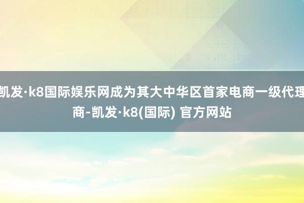 凯发·k8国际娱乐网成为其大中华区首家电商一级代理商-凯发·k8(国际) 官方网站