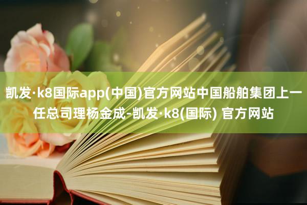 凯发·k8国际app(中国)官方网站中国船舶集团上一任总司理杨金成-凯发·k8(国际) 官方网站