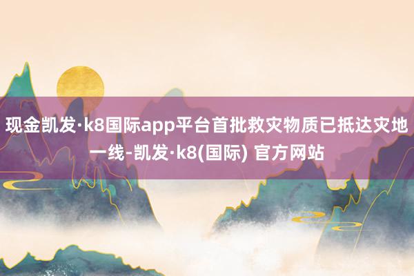 现金凯发·k8国际app平台首批救灾物质已抵达灾地一线-凯发·k8(国际) 官方网站