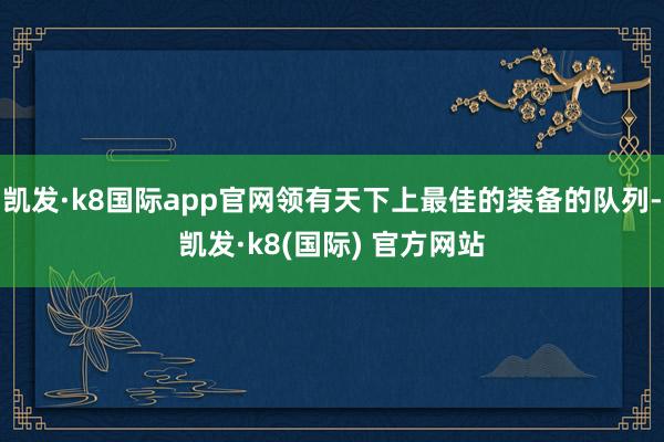 凯发·k8国际app官网领有天下上最佳的装备的队列-凯发·k8(国际) 官方网站