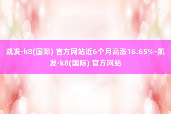 凯发·k8(国际) 官方网站近6个月高涨16.65%-凯发·k8(国际) 官方网站