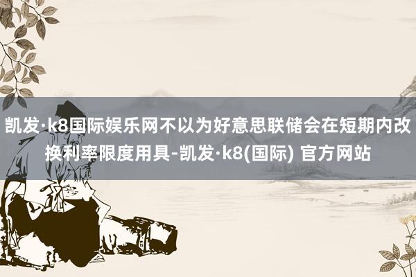 凯发·k8国际娱乐网不以为好意思联储会在短期内改换利率限度用具-凯发·k8(国际) 官方网站