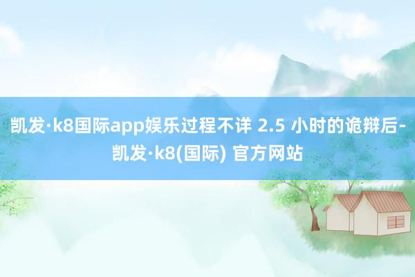 凯发·k8国际app娱乐过程不详 2.5 小时的诡辩后-凯发·k8(国际) 官方网站