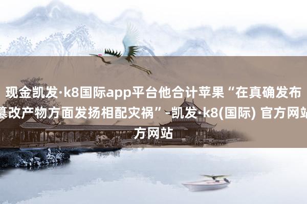 现金凯发·k8国际app平台他合计苹果“在真确发布篡改产物方面发扬相配灾祸”-凯发·k8(国际) 官方网站