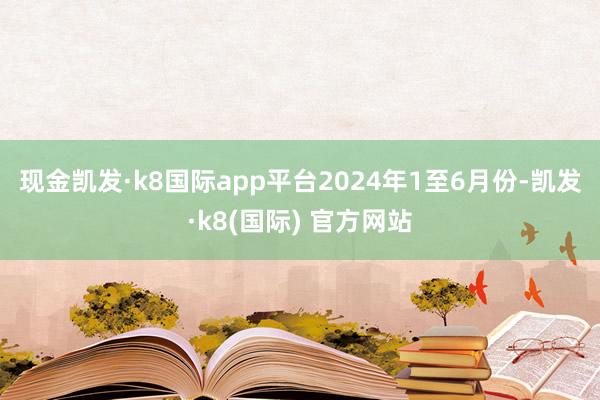 现金凯发·k8国际app平台　　2024年1至6月份-凯发·k8(国际) 官方网站